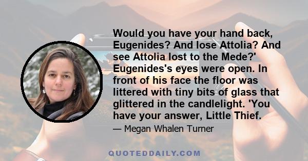 Would you have your hand back, Eugenides? And lose Attolia? And see Attolia lost to the Mede?' Eugenides's eyes were open. In front of his face the floor was littered with tiny bits of glass that glittered in the