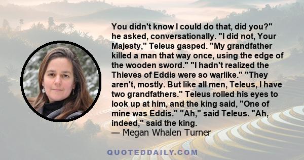 You didn't know I could do that, did you? he asked, conversationally. I did not, Your Majesty, Teleus gasped. My grandfather killed a man that way once, using the edge of the wooden sword. I hadn't realized the Thieves