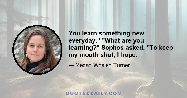 You learn something new everyday. What are you learning? Sophos asked. To keep my mouth shut, I hope.