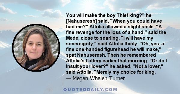 You will make the boy Thief king? he [Nahuseresh] said. When you could have had me? Attolia allowed a slight smile. A fine revenge for the loss of a hand, said the Mede, close to snarling. I will have my sovereignty,