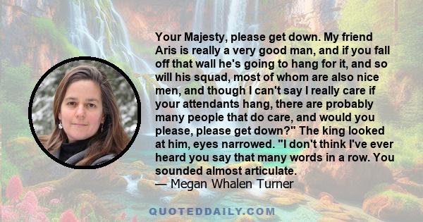 Your Majesty, please get down. My friend Aris is really a very good man, and if you fall off that wall he's going to hang for it, and so will his squad, most of whom are also nice men, and though I can't say I really