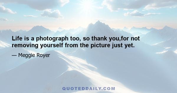 Life is a photograph too, so thank you,for not removing yourself from the picture just yet.