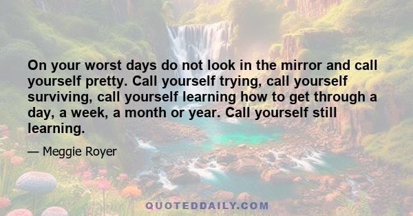 On your worst days do not look in the mirror and call yourself pretty. Call yourself trying, call yourself surviving, call yourself learning how to get through a day, a week, a month or year. Call yourself still