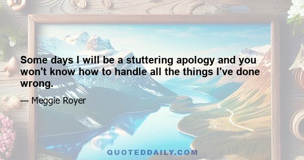 Some days I will be a stuttering apology and you won't know how to handle all the things I've done wrong.