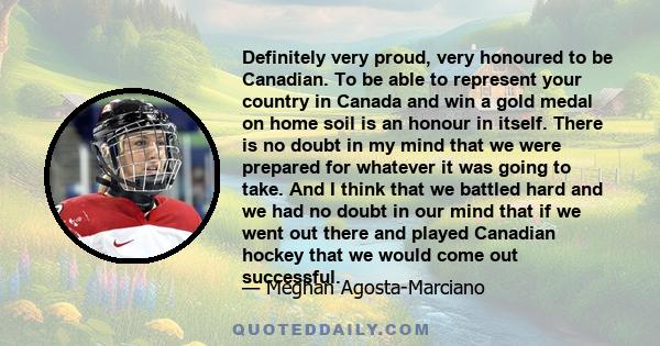 Definitely very proud, very honoured to be Canadian. To be able to represent your country in Canada and win a gold medal on home soil is an honour in itself. There is no doubt in my mind that we were prepared for