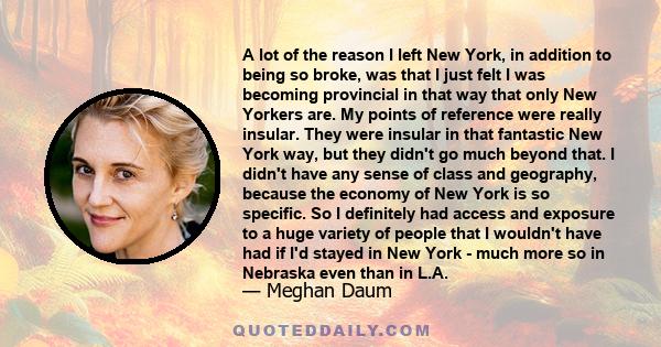 A lot of the reason I left New York, in addition to being so broke, was that I just felt I was becoming provincial in that way that only New Yorkers are. My points of reference were really insular. They were insular in