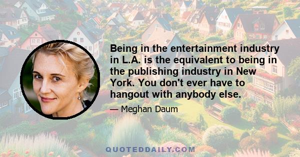 Being in the entertainment industry in L.A. is the equivalent to being in the publishing industry in New York. You don't ever have to hangout with anybody else.