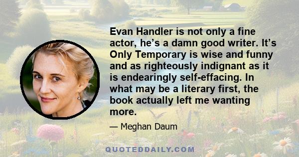 Evan Handler is not only a fine actor, he’s a damn good writer. It’s Only Temporary is wise and funny and as righteously indignant as it is endearingly self-effacing. In what may be a literary first, the book actually