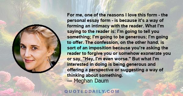 For me, one of the reasons I love this form - the personal essay form - is because it's a way of forming an intimacy with the reader. What I'm saying to the reader is: I'm going to tell you something; I'm going to be