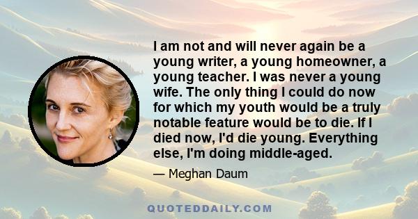 I am not and will never again be a young writer, a young homeowner, a young teacher. I was never a young wife. The only thing I could do now for which my youth would be a truly notable feature would be to die. If I died 