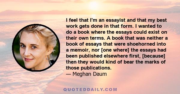 I feel that I'm an essayist and that my best work gets done in that form. I wanted to do a book where the essays could exist on their own terms. A book that was neither a book of essays that were shoehorned into a