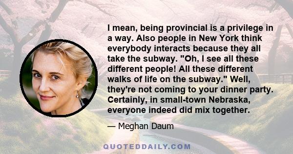 I mean, being provincial is a privilege in a way. Also people in New York think everybody interacts because they all take the subway. Oh, I see all these different people! All these different walks of life on the