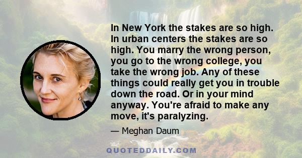 In New York the stakes are so high. In urban centers the stakes are so high. You marry the wrong person, you go to the wrong college, you take the wrong job. Any of these things could really get you in trouble down the