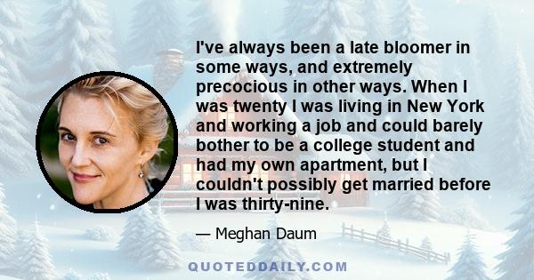 I've always been a late bloomer in some ways, and extremely precocious in other ways. When I was twenty I was living in New York and working a job and could barely bother to be a college student and had my own