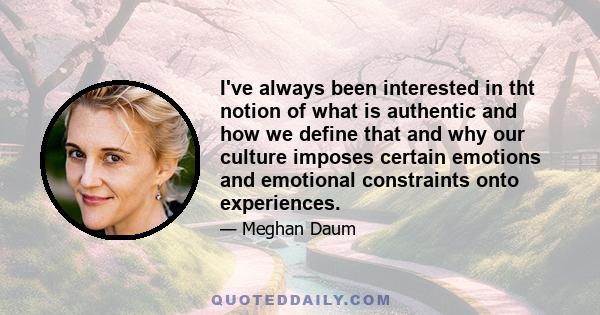 I've always been interested in tht notion of what is authentic and how we define that and why our culture imposes certain emotions and emotional constraints onto experiences.