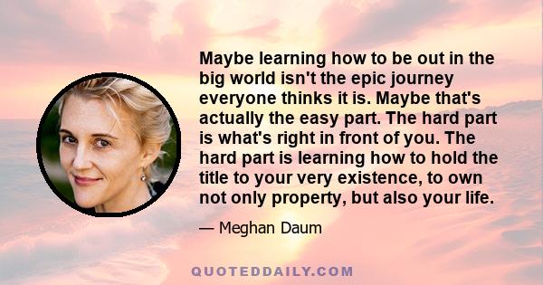 Maybe learning how to be out in the big world isn't the epic journey everyone thinks it is. Maybe that's actually the easy part. The hard part is what's right in front of you. The hard part is learning how to hold the