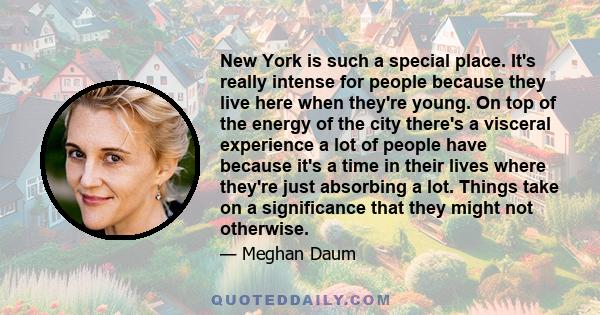 New York is such a special place. It's really intense for people because they live here when they're young. On top of the energy of the city there's a visceral experience a lot of people have because it's a time in