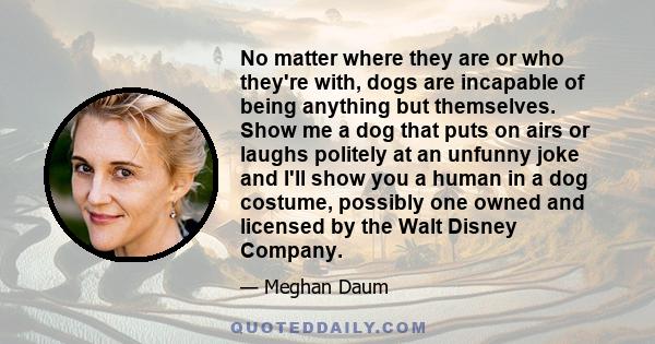 No matter where they are or who they're with, dogs are incapable of being anything but themselves. Show me a dog that puts on airs or laughs politely at an unfunny joke and I'll show you a human in a dog costume,