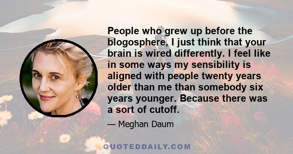 People who grew up before the blogosphere, I just think that your brain is wired differently. I feel like in some ways my sensibility is aligned with people twenty years older than me than somebody six years younger.