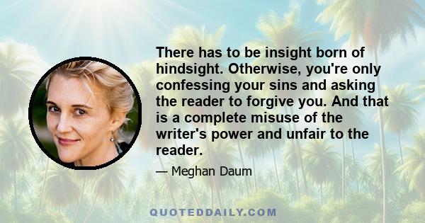 There has to be insight born of hindsight. Otherwise, you're only confessing your sins and asking the reader to forgive you. And that is a complete misuse of the writer's power and unfair to the reader.