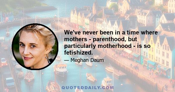 We've never been in a time where mothers - parenthood, but particularly motherhood - is so fetishized.