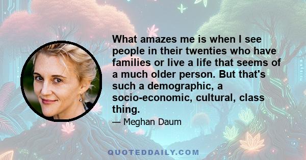 What amazes me is when I see people in their twenties who have families or live a life that seems of a much older person. But that's such a demographic, a socio-economic, cultural, class thing.