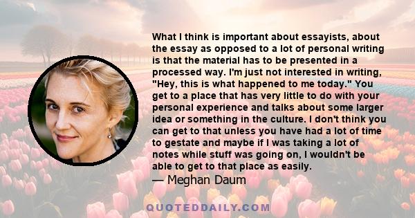 What I think is important about essayists, about the essay as opposed to a lot of personal writing is that the material has to be presented in a processed way. I'm just not interested in writing, Hey, this is what