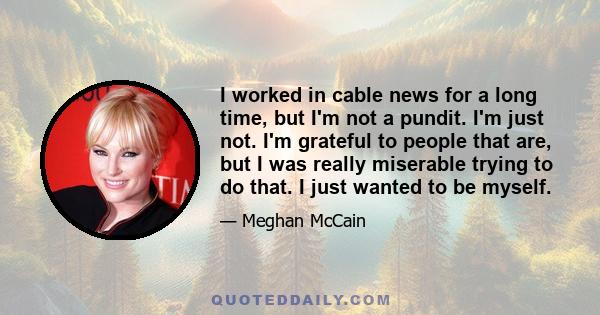 I worked in cable news for a long time, but I'm not a pundit. I'm just not. I'm grateful to people that are, but I was really miserable trying to do that. I just wanted to be myself.