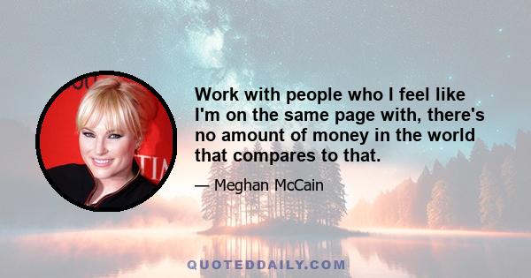 Work with people who I feel like I'm on the same page with, there's no amount of money in the world that compares to that.