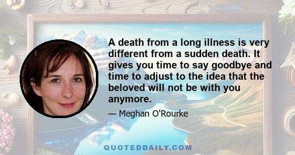 A death from a long illness is very different from a sudden death. It gives you time to say goodbye and time to adjust to the idea that the beloved will not be with you anymore.