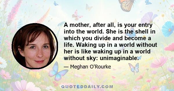 A mother, after all, is your entry into the world. She is the shell in which you divide and become a life. Waking up in a world without her is like waking up in a world without sky: unimaginable.