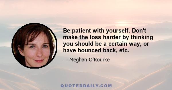 Be patient with yourself. Don't make the loss harder by thinking you should be a certain way, or have bounced back, etc.