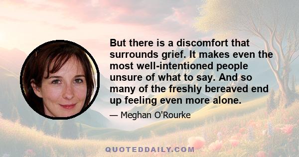 But there is a discomfort that surrounds grief. It makes even the most well-intentioned people unsure of what to say. And so many of the freshly bereaved end up feeling even more alone.