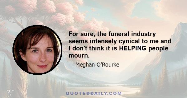 For sure, the funeral industry seems intensely cynical to me and I don't think it is HELPING people mourn.