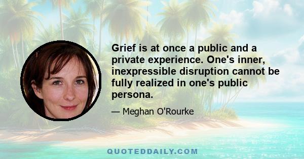 Grief is at once a public and a private experience. One's inner, inexpressible disruption cannot be fully realized in one's public persona.