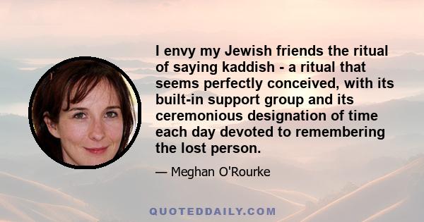 I envy my Jewish friends the ritual of saying kaddish - a ritual that seems perfectly conceived, with its built-in support group and its ceremonious designation of time each day devoted to remembering the lost person.