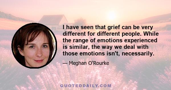 I have seen that grief can be very different for different people. While the range of emotions experienced is similar, the way we deal with those emotions isn't, necessarily.