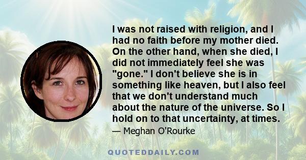 I was not raised with religion, and I had no faith before my mother died. On the other hand, when she died, I did not immediately feel she was gone. I don't believe she is in something like heaven, but I also feel that