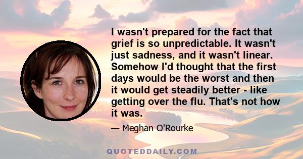 I wasn't prepared for the fact that grief is so unpredictable. It wasn't just sadness, and it wasn't linear. Somehow I'd thought that the first days would be the worst and then it would get steadily better - like