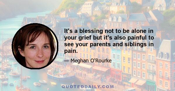 It's a blessing not to be alone in your grief but it's also painful to see your parents and siblings in pain.