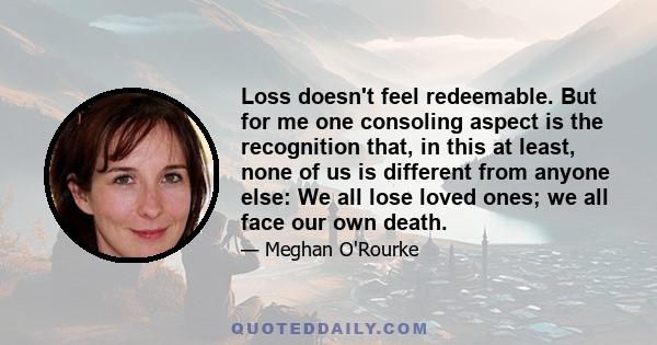 Loss doesn't feel redeemable. But for me one consoling aspect is the recognition that, in this at least, none of us is different from anyone else: We all lose loved ones; we all face our own death.