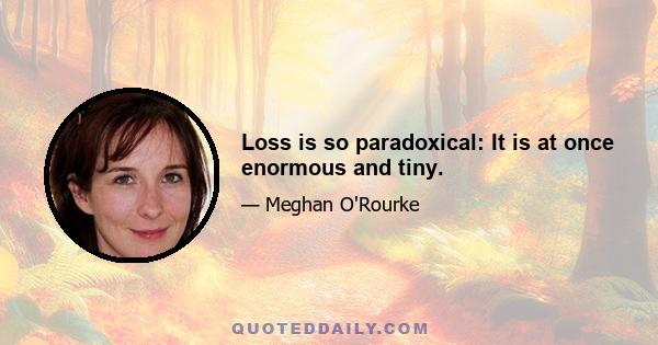 Loss is so paradoxical: It is at once enormous and tiny.