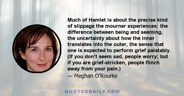 Much of Hamlet is about the precise kind of slippage the mourner experiences: the difference between being and seeming, the uncertainty about how the inner translates into the outer, the sense that one is expected to