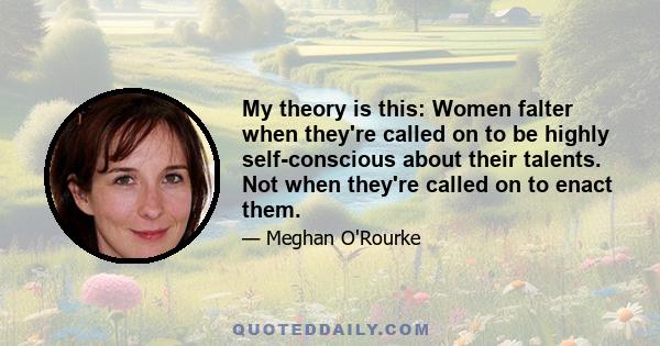 My theory is this: Women falter when they're called on to be highly self-conscious about their talents. Not when they're called on to enact them.