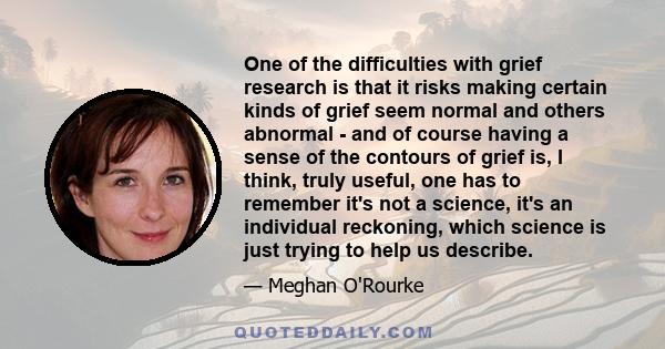 One of the difficulties with grief research is that it risks making certain kinds of grief seem normal and others abnormal - and of course having a sense of the contours of grief is, I think, truly useful, one has to