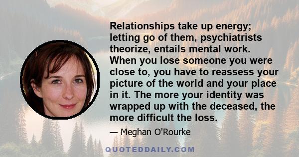 Relationships take up energy; letting go of them, psychiatrists theorize, entails mental work. When you lose someone you were close to, you have to reassess your picture of the world and your place in it. The more your