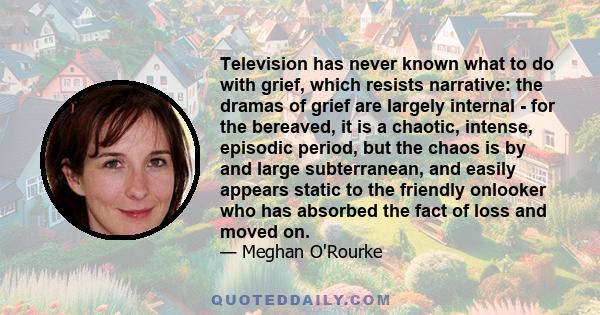 Television has never known what to do with grief, which resists narrative: the dramas of grief are largely internal - for the bereaved, it is a chaotic, intense, episodic period, but the chaos is by and large