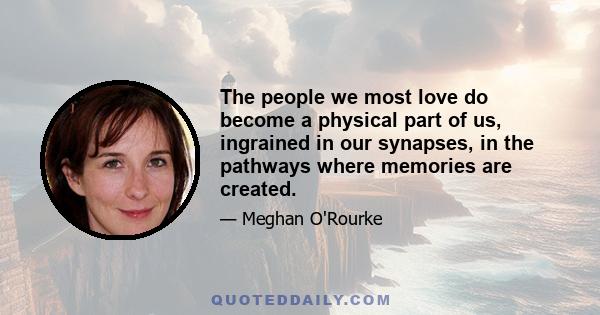 The people we most love do become a physical part of us, ingrained in our synapses, in the pathways where memories are created.