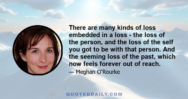 There are many kinds of loss embedded in a loss - the loss of the person, and the loss of the self you got to be with that person. And the seeming loss of the past, which now feels forever out of reach.