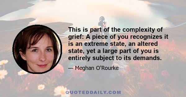 This is part of the complexity of grief: A piece of you recognizes it is an extreme state, an altered state, yet a large part of you is entirely subject to its demands.